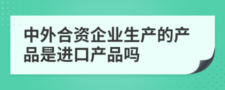 中外合资企业生产的产品是进口产品吗