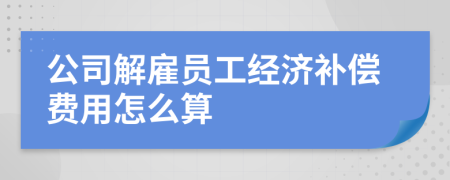 公司解雇员工经济补偿费用怎么算