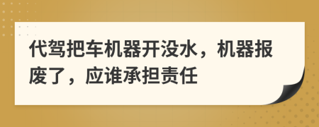 代驾把车机器开没水，机器报废了，应谁承担责任