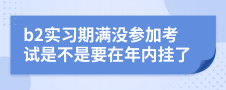 b2实习期满没参加考试是不是要在年内挂了