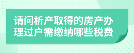 请问析产取得的房产办理过户需缴纳哪些税费