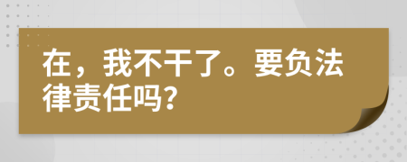 在，我不干了。要负法律责任吗？