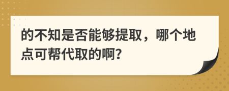 的不知是否能够提取，哪个地点可帮代取的啊？