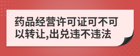 药品经营许可证可不可以转让,出兑违不违法