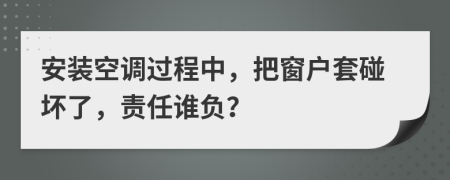 安装空调过程中，把窗户套碰坏了，责任谁负？