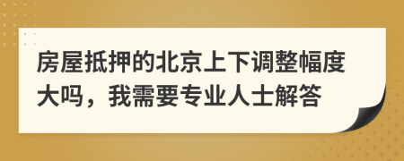 房屋抵押的北京上下调整幅度大吗，我需要专业人士解答
