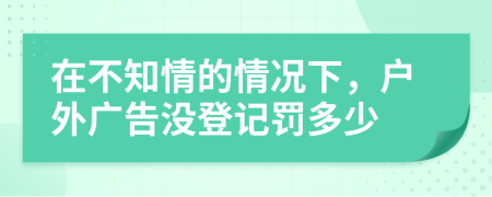 在不知情的情况下，户外广告没登记罚多少