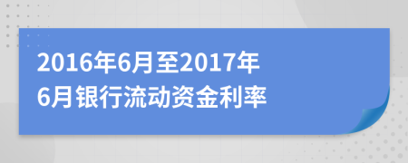 2016年6月至2017年6月银行流动资金利率