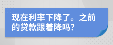 现在利率下降了。之前的贷款跟着降吗？