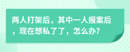 两人打架后，其中一人报案后，现在想私了了，怎么办？