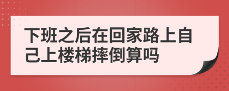 下班之后在回家路上自己上楼梯摔倒算吗