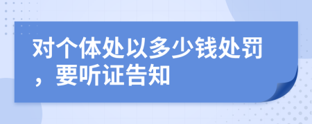 对个体处以多少钱处罚，要听证告知