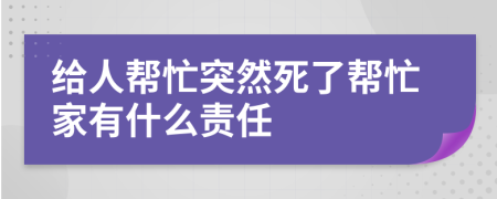 给人帮忙突然死了帮忙家有什么责任