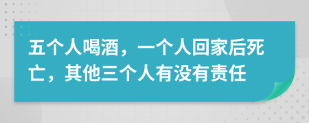 五个人喝酒，一个人回家后死亡，其他三个人有没有责任