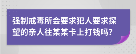 强制戒毒所会要求犯人要求探望的亲人往某某卡上打钱吗？