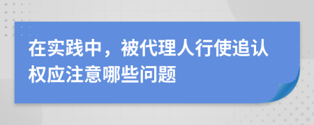 在实践中，被代理人行使追认权应注意哪些问题