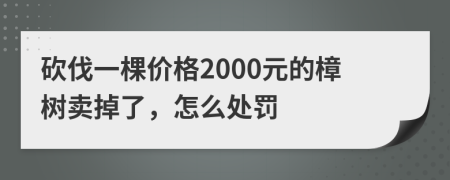 砍伐一棵价格2000元的樟树卖掉了，怎么处罚