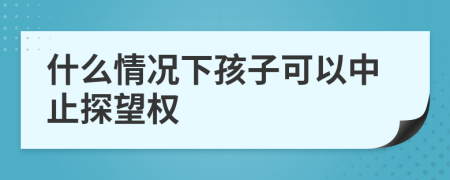 什么情况下孩子可以中止探望权