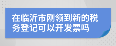 在临沂市刚领到新的税务登记可以开发票吗