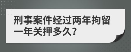 刑事案件经过两年拘留一年关押多久？