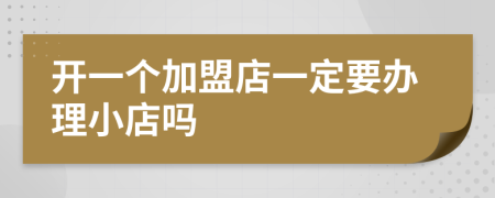 开一个加盟店一定要办理小店吗