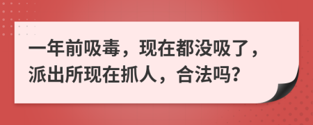 一年前吸毒，现在都没吸了，派出所现在抓人，合法吗？