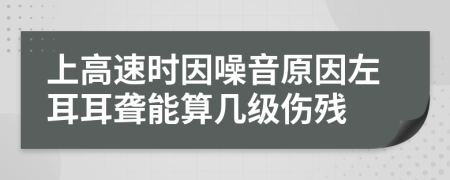 上高速时因噪音原因左耳耳聋能算几级伤残