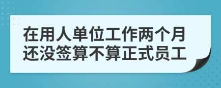 在用人单位工作两个月还没签算不算正式员工