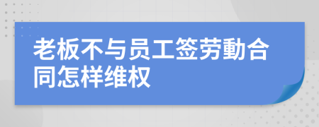 老板不与员工签劳動合同怎样维权