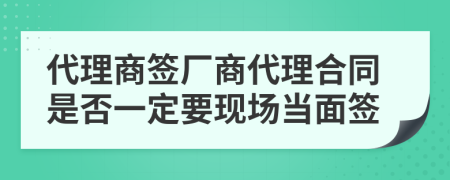 代理商签厂商代理合同是否一定要现场当面签