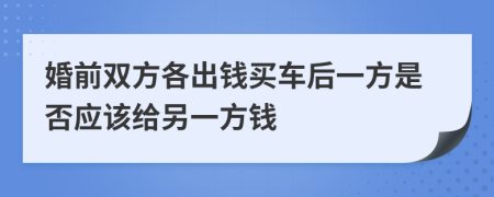 婚前双方各出钱买车后一方是否应该给另一方钱