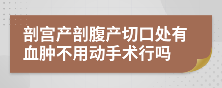 剖宫产剖腹产切口处有血肿不用动手术行吗