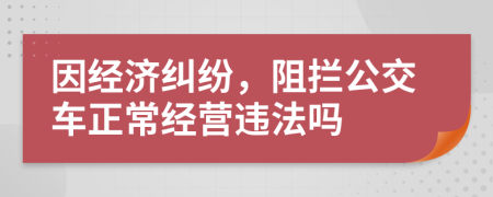 因经济纠纷，阻拦公交车正常经营违法吗