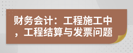 财务会计：工程施工中，工程结算与发票问题