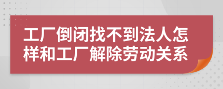 工厂倒闭找不到法人怎样和工厂解除劳动关系