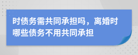 时债务需共同承担吗，离婚时哪些债务不用共同承担