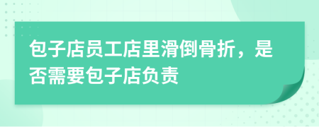 包子店员工店里滑倒骨折，是否需要包子店负责
