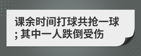 课余时间打球共抢一球; 其中一人跌倒受伤