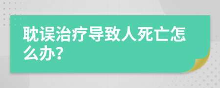 耽误治疗导致人死亡怎么办？