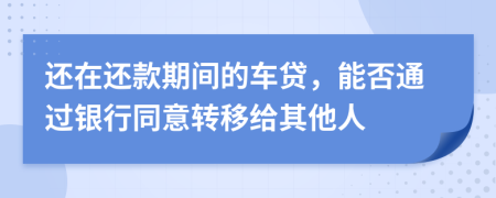 还在还款期间的车贷，能否通过银行同意转移给其他人