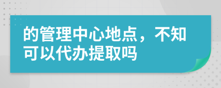 的管理中心地点，不知可以代办提取吗