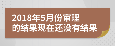 2018年5月份审理的结果现在还没有结果