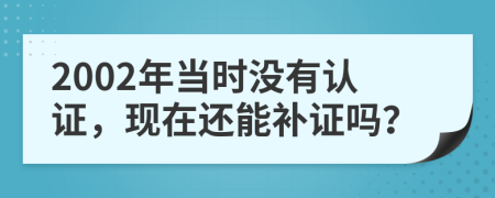 2002年当时没有认证，现在还能补证吗？