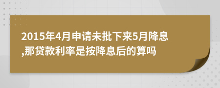 2015年4月申请未批下来5月降息,那贷款利率是按降息后的算吗