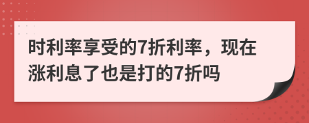 时利率享受的7折利率，现在涨利息了也是打的7折吗