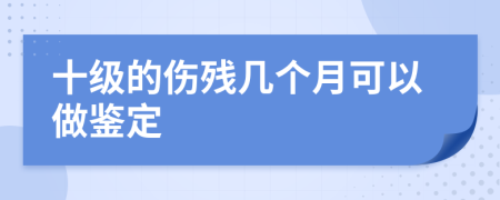 十级的伤残几个月可以做鉴定