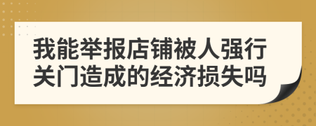 我能举报店铺被人强行关门造成的经济损失吗