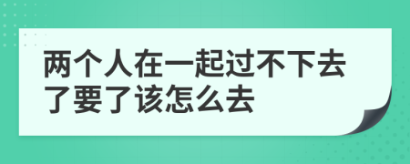 两个人在一起过不下去了要了该怎么去