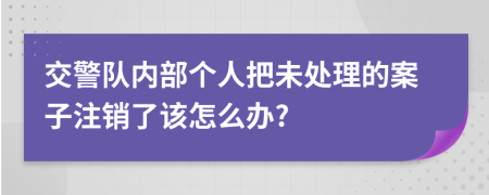 交警队内部个人把未处理的案子注销了该怎么办?