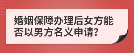 婚姻保障办理后女方能否以男方名义申请？